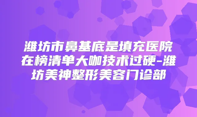 潍坊市鼻基底是填充医院在榜清单大咖技术过硬-潍坊美神整形美容门诊部