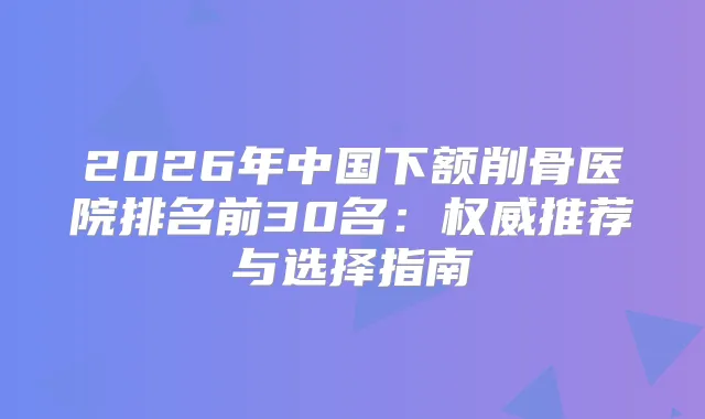 2026年中国下额削骨医院排名前30名:推荐与选择指南