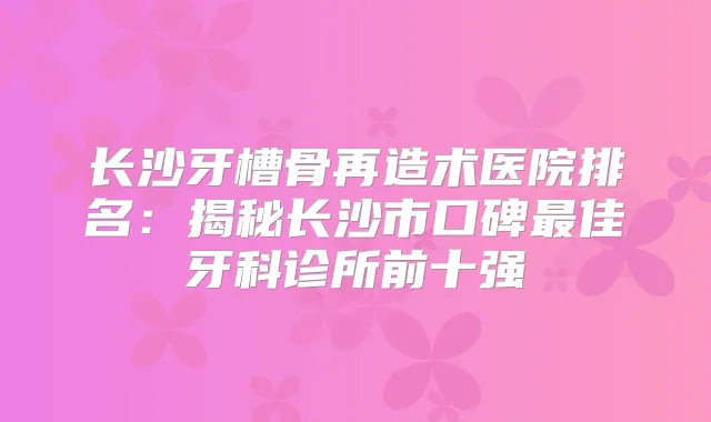 长沙牙槽骨再造术医院排名：揭秘长沙市口碑佳牙科诊所前十强