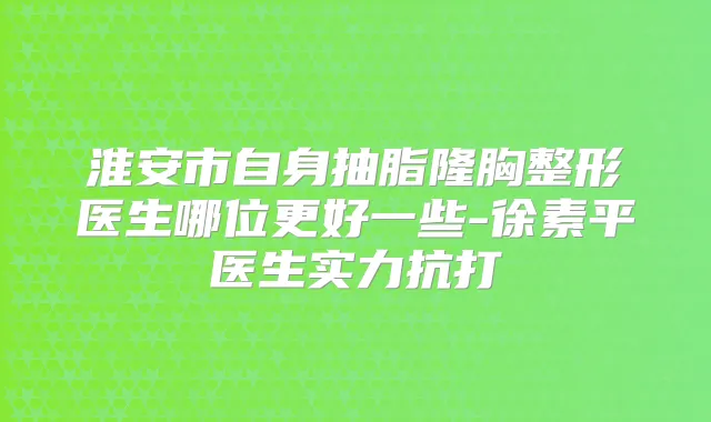 淮安市自身抽脂隆胸整形医生哪位更好一些-徐素平医生实力抗打