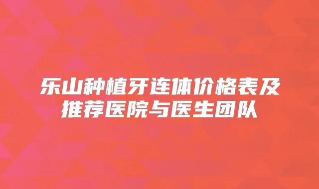 乐山种植牙连体价格表及推荐医院与医生团队