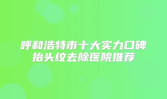 呼和浩特市十大实力口碑抬头纹去除医院推荐