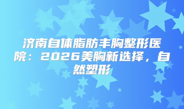 济南自体脂肪丰胸整形医院:2026美胸新选择,自然塑形