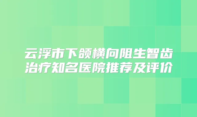 云浮市下颌横向阻生智齿知名医院推荐及评价
