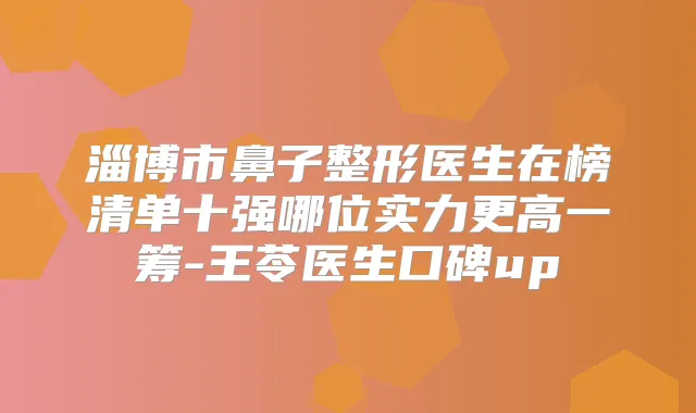 淄博市鼻子整形医生在榜清单十强哪位实力更高一筹-王苓医生口碑up