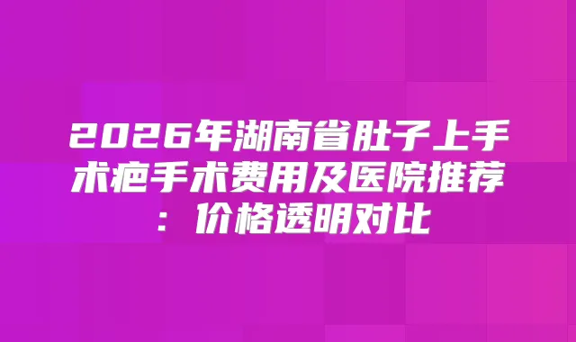 2026年湖南省肚子上手术疤手术费用及医院推荐：价格透明对比