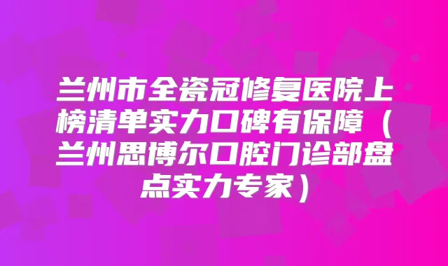 兰州市全瓷冠修复医院上榜清单实力口碑有保障（兰州思博尔口腔门诊部盘点实力专家）