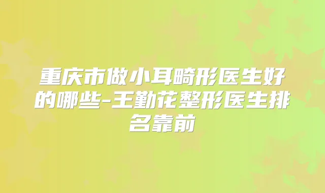 重庆市做小耳畸形医生好的哪些-王勤花整形医生排名靠前
