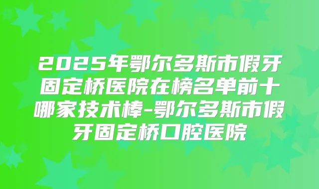 2025年鄂尔多斯市假牙固定桥医院在榜名单前十哪家技术棒-鄂尔多斯市假牙固定桥口腔医院