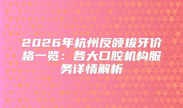 2026年杭州反颌拔牙价格一览：各大口腔机构服务详情解析