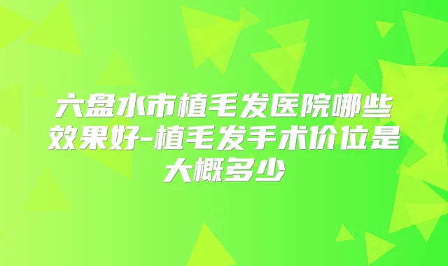 六盘水市植毛发医院哪些效果好-植毛发手术价位是大概多少