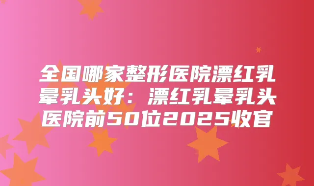 全国哪家整形医院漂红乳晕乳头好：漂红乳晕乳头医院前50位2025收官