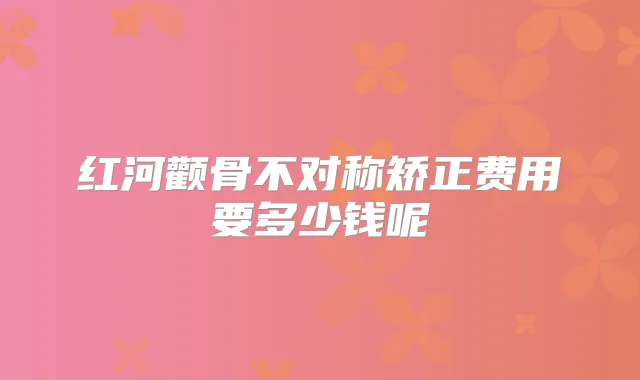 红河颧骨不对称矫正费用要多少钱呢