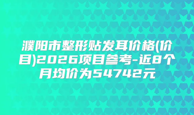 濮阳市整形贴发耳价格(价目)2026项目参考-近8个月均价为54742元