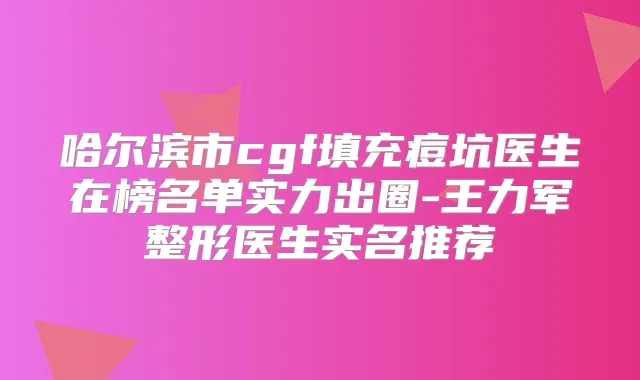 哈尔滨市cgf填充痘坑医生在榜名单实力出圈-王力军整形医生实名推荐