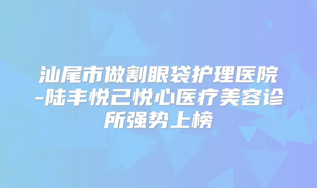 汕尾市做割眼袋护理医院-陆丰悦己悦心医疗美容诊所强势上榜