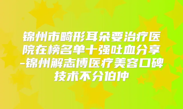 锦州市畸形耳朵要医院在榜名单十强吐血分享-锦州解志博医疗美容口碑技术不分伯仲