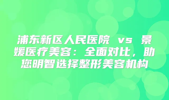 浦东新区人民医院 vs 景媛医疗美容：全面对比，助您明智选择整形美容机构