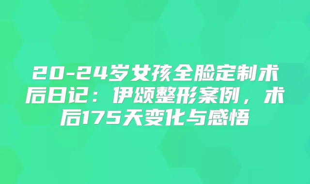 20-24岁女孩全脸定制术后日记：伊颂整形案例，术后175天变化与感悟
