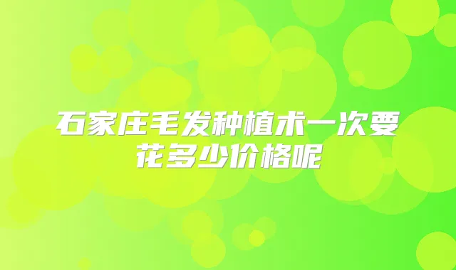 石家庄毛发种植术一次要花多少价格呢