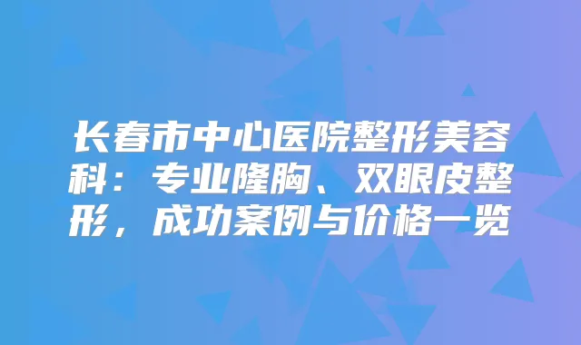 长春市中心医院整形美容科：专业隆胸、双眼皮整形，成功案例与价格一览