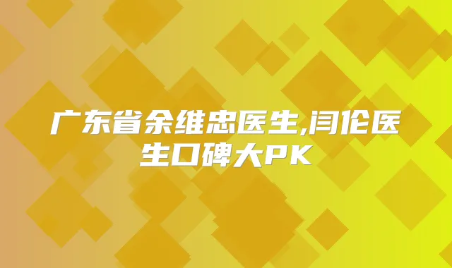 广东省余维忠医生,闫伦医生口碑大PK
