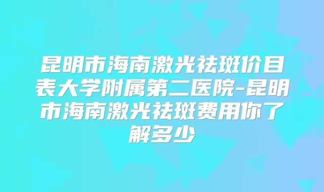 昆明市海南激光祛斑价目表大学附属第二医院-昆明市海南激光祛斑费用你了解多少