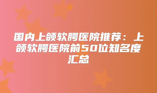 国内上颌软腭医院推荐：上颌软腭医院前50位知名度汇总