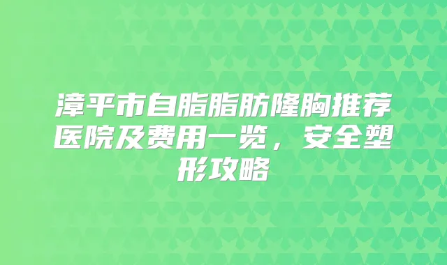 漳平市自脂脂肪隆胸推荐医院及费用一览，安全塑形攻略
