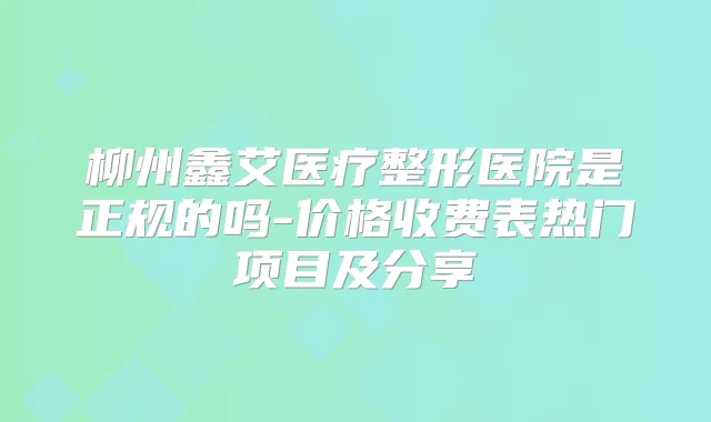 柳州鑫艾医疗整形医院是正规的吗-价格收费表热门项目及分享