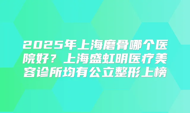2025年上海磨骨哪个医院好？上海盛虹明医疗美容诊所均有公立整形上榜
