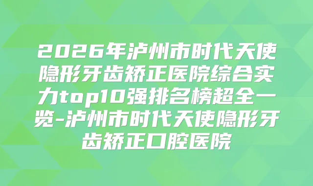2026年泸州市时代天使隐形牙齿矫正医院综合实力top10强排名榜超全一览-泸州市时代天使隐形牙齿矫正口腔医院
