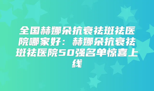 全国赫娜朵抗衰祛斑祛医院哪家好：赫娜朵抗衰祛斑祛医院50强名单惊喜上线