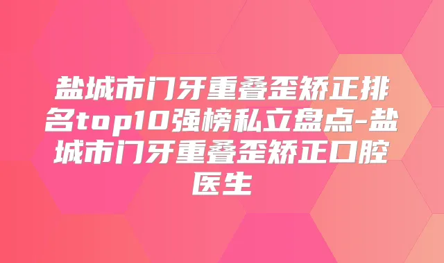 盐城市门牙重叠歪矫正排名top10强榜私立盘点-盐城市门牙重叠歪矫正口腔医生