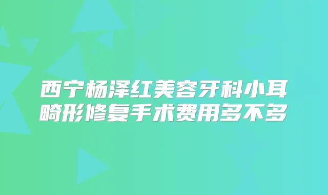 西宁杨泽红美容牙科小耳畸形修复手术费用多不多