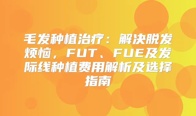 毛发种植：解决脱发烦恼，FUT、FUE及发际线种植费用解析及选择指南