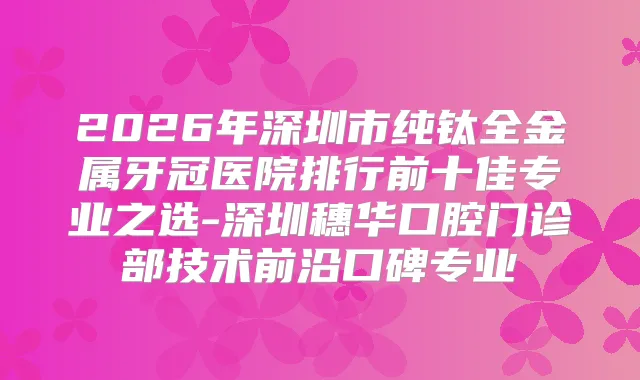 2026年深圳市纯钛全金属牙冠医院排行前十佳专业之选-深圳穗华口腔门诊部技术前沿口碑专业