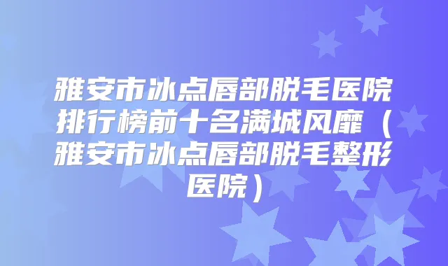 雅安市冰点唇部脱毛医院排行榜前十名满城风靡（雅安市冰点唇部脱毛整形医院）
