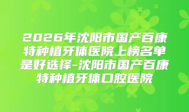 2026年沈阳市国产百康特种植牙体医院上榜名单是好选择-沈阳市国产百康特种植牙体口腔医院