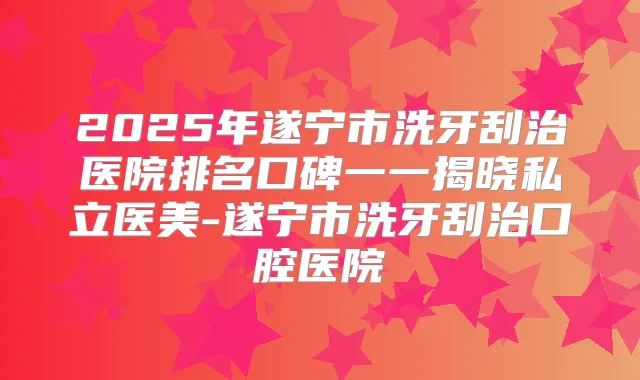 2025年遂宁市洗牙刮治医院排名口碑一一揭晓私立医美-遂宁市洗牙刮治口腔医院