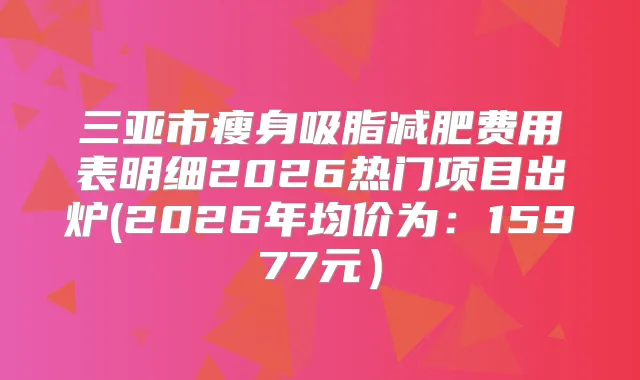 三亚市瘦身吸脂减肥费用表明细2026热门项目出炉(2026年均价为：15977元）
