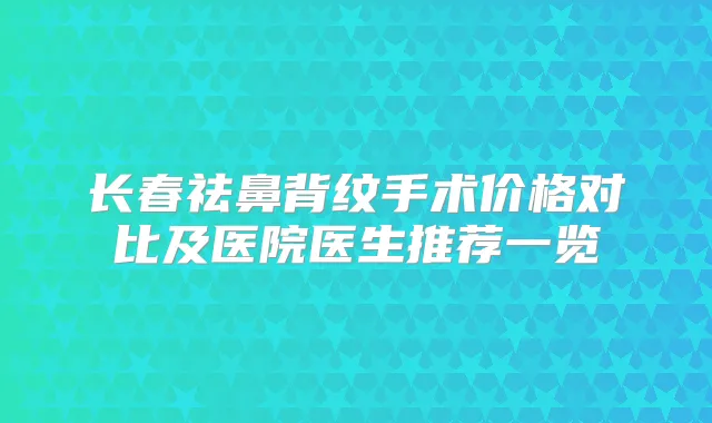 长春祛鼻背纹手术价格对比及医院医生推荐一览