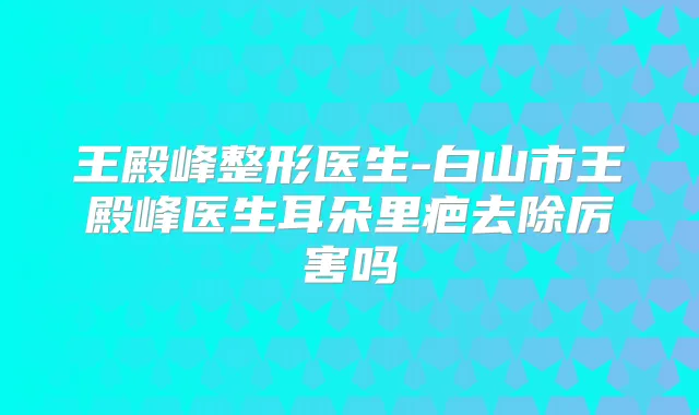 王殿峰整形医生-白山市王殿峰医生耳朵里疤去除厉害吗
