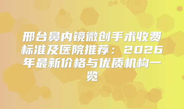 邢台鼻内镜微创手术收费标准及医院推荐:2026年新价格与优质机构一览