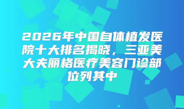 2026年中国自体植发医院十大排名揭晓，三亚美大夫丽格医疗美容门诊部位列其中