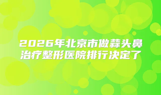 2026年北京市做蒜头鼻整形医院排行决定了