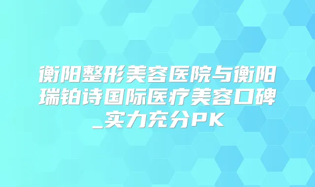 衡阳整形美容医院与衡阳瑞铂诗国际医疗美容口碑_实力充分PK