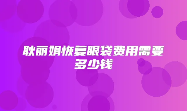 耿丽娟恢复眼袋费用需要多少钱