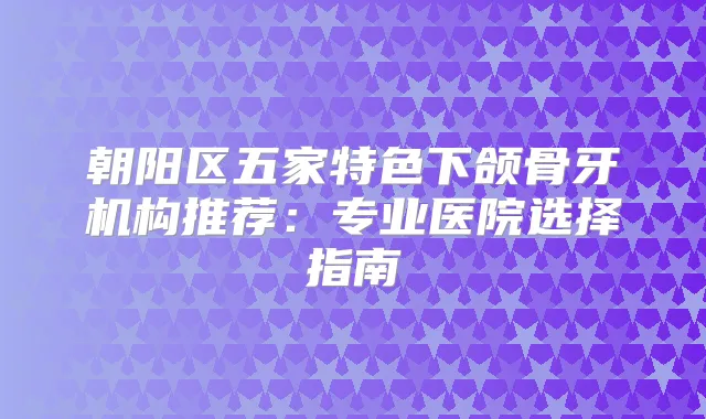 朝阳区五家特色下颌骨牙机构推荐：专业医院选择指南
