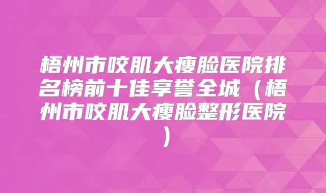 梧州市咬肌大瘦脸医院排名榜前十佳享誉全城(梧州市咬肌大瘦脸整形医院)